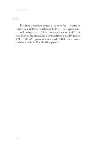 onipresente


rádio
      Partimos de poucas centenas de estações – estima­se
  menos de quinhentas na década de 1950 – para quase qua­
  tro mil emissoras em 2008. Um crescimento de 40% só
  nos últimos dez anos. Mas o levantamento de 2.284 rádios
  FM e 1.704 AM ignora a estimativa de 2.408 rádios comu­
  nitárias e mais de 15 mil rádios piratas3.




Segue a perspectiva da teoria da "cauda longa".
 ANDERSON, Chris. A Cauda Longa. Rio de
           Janeiro: Elsevier, 2006.




  40
 