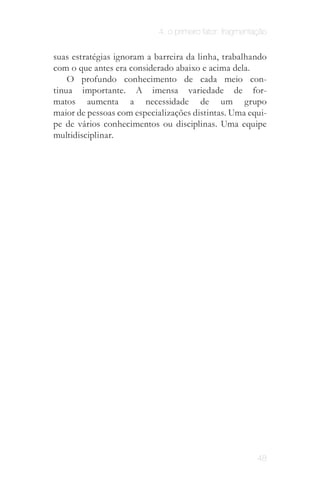 4. o primeiro fator: fragmentação


suas estratégias ignoram a barreira da linha, trabalhando
com o que antes era considerado abaixo e acima dela.
    O profundo conhecimento de cada meio con­
tinua importante. A imensa variedade de for­
matos aumenta a necessidade de um grupo
maior de pessoas com especializações distintas. Uma equi­
pe de vários conhecimentos ou disciplinas. Uma equipe
multidisciplinar.



                     É preciso dominar a "caixa
                     preta" para inovar. (Vilém
                              Flusser)




                                                          48
 