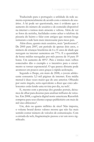 5. o segundo fator: internet


    Traduzindo para o português: a utilidade da rede au­
menta exponencialmente de acordo com o número de usu­
ários. A lei pode ser questionada, mas é evidente que o
aumento do número de usuários e de conteúdo disponível
na internet a tornou mais atraente e valiosa. Além de ver
as fotos da netinha, facilidades como achar o telefone da
pizzaria do bairro e falar com amigos que moram longe
tornaram a rede bem mais interessante para meus pais.
    Além disso, quanto mais usuários, mais “professores”.
De 2005 para 2007, um período de apenas dois anos, o
número de crianças brasileiras de 6 a 11 anos de idade que
navegam na internet aumentou em 77%. E a quantidade
de horas médias navegadas por mês passou de 14 para 19
horas. Um aumento de 40%6. Pais e irmãos mais velhos
conectados dão o exemplo e o incentivo para o cresci­
mento se tornar exponencial. O que parece distante pode
acontecer em poucos anos graças à rápida aceleração.
    Segundo o Ibope, em maio de 2008, o jovem adoles­
cente consumiu 3,3 mil páginas de internet. Esta média
mensal é duas vezes maior que do ano anterior. Olhando
por outro ângulo, seria equivalente a dizer que estes ado­
lescentes estão lendo uma revista por dia, na web7.
    E, mesmo com a presença dos grandes portais, deixa­
mos de olhar para dezenas para analisar milhares de veícu­
los. Em 2008, a agência digital norte-americana Razorfish
comprou para seus clientes espaço publicitário em mais de
mil sites diferentes8.
    Um, dois ou quatro milhões de sites? Não importa,
o volume brutal destes valores mostra que não faz mais
sentido contar número de veículos de comunicação. Com
a entrada da web, fragmentação passou a ter um novo sig­
nificado.




                                                          54
 
