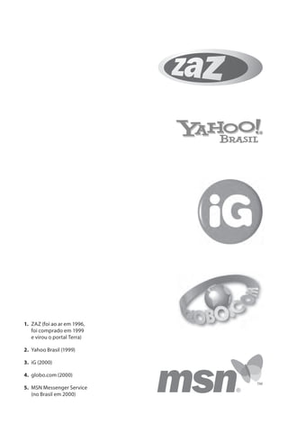 1. ZAZ (foi ao ar em 1996,
   foi comprado em 1999
   e virou o portal Terra)

2. Yahoo Brasil (1999)

3. iG (2000)

4. globo.com (2000)

5. MSN Messenger Service
   (no Brasil em 2000)
 