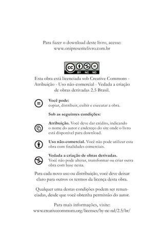 Para fazer o download deste livro, acesse:
          www.onipresentelivro.com.br
                                                       Tendência!




Esta obra está licenciada sob Creative Commons ­
Atribuição ­ Uso não­comercial ­ Vedada a criação
          de obras derivadas 2.5 Brasil.

       Você pode:
       copiar, distribuir, exibir e executar a obra.

       Sob as seguintes condições:

       Atribuição. Você deve dar crédito, indicando
       o nome do autor e endereço do site onde o livro
       está disponível para download.

       Uso não-comercial. Você não pode utilizar esta
       obra com finalidades comerciais.

       Vedada a criação de obras derivadas.
       Você não pode alterar, transformar ou criar outra
       obra com base nesta.
Para cada novo uso ou distribuição, você deve deixar
 claro para outros os termos da licença desta obra.

 Qualquer uma destas condições podem ser renun­
ciadas, desde que você obtenha permissão do autor.

          Para mais informações, visite:
www.creativecommons.org/licenses/by­nc­nd/2.5/br/
 