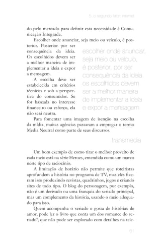 5. o segundo fator: internet


                    do pelo mercado para definir esta necessidade é Comu­
                    nicação Integrada.
                        Escolher onde anunciar, seja meio ou veículo, é pos­
                    terior. Posterior por ser
                    consequência da ideia.       escolher onde anunciar,
                    Os escolhidos devem ser
    Pode-se
 inclusive, criar
                    a melhor maneira de im­
                                                 seja meio ou veículo,
                                                 é posterior, por ser
uma nova mídia
    própria p/      plementar a ideia e expor
  aquela ideia.
                    a mensagem.                  consequência da ideia.
                        A escolha deve ser
                    estabelecida em critérios    os escolhidos devem
                    técnicos e sob a perspec­    ser a melhor maneira
                    tiva do consumidor. Se
                    for baseada no interesse     de implementar a ideia
                    financeiro ou esforço, ela   e expor a mensagem
                    não será neutra.
                        Para fomentar uma imagem de isenção na escolha
                    da mídia, muitas agências passaram a empregar o termo
                    Media Neutral como parte de seus discursos.

                                                                  transmedia
                        Um bom exemplo de como tirar o melhor proveito de
                    cada meio está na série Heroes, entendida como um marco
                    neste tipo de raciocínio.
                        A limitação de horário não permite que roteiristas
                    aprofundem a história no programa de TV, mas eles fize­
                    ram isso produzindo revistas, quadrinhos, jogos e criando
                    sites de todo tipo. O blog do personagem, por exemplo,
                    não é um derivado ou uma franquia do seriado principal,
                    mas um complemento da história, usando o meio adequa­
                    do para isso.
                        Quem acompanha o seriado e gosta de histórias de
                    amor, pode ler o livro que conta um dos romance do se­
                    riado9, que não pode ser explorado com detalhes na tele­
     O conceito de transmídia (transmedia) é trabalhado em: JENKINS,
         Henry. Cultura da Convergência. São Paulo: Aleph, 2008.             61
 