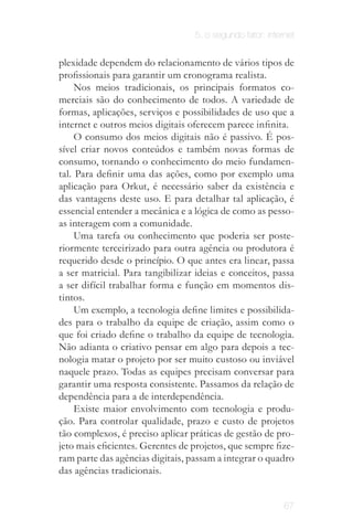5. o segundo fator: internet


plexidade dependem do relacionamento de vários tipos de
profissionais para garantir um cronograma realista.
     Nos meios tradicionais, os principais formatos co­
merciais são do conhecimento de todos. A variedade de
formas, aplicações, serviços e possibilidades de uso que a
internet e outros meios digitais oferecem parece infinita.
     O consumo dos meios digitais não é passivo. É pos­
sível criar novos conteúdos e também novas formas de
consumo, tornando o conhecimento do meio fundamen­
tal. Para definir uma das ações, como por exemplo uma
aplicação para Orkut, é necessário saber da existência e
das vantagens deste uso. E para detalhar tal aplicação, é
essencial entender a mecânica e a lógica de como as pesso­
as interagem com a comunidade.
     Uma tarefa ou conhecimento que poderia ser poste­
riormente terceirizado para outra agência ou produtora é
requerido desde o princípio. O que antes era linear, passa
a ser matricial. Para tangibilizar ideias e conceitos, passa
a ser difícil trabalhar forma e função em momentos dis­
tintos.
     Um exemplo, a tecnologia define limites e possibilida­
des para o trabalho da equipe de criação, assim como o
que foi criado define o trabalho da equipe de tecnologia.
Não adianta o criativo pensar em algo para depois a tec­
nologia matar o projeto por ser muito custoso ou inviável
naquele prazo. Todas as equipes precisam conversar para
garantir uma resposta consistente. Passamos da relação de
dependência para a de interdependência.
     Existe maior envolvimento com tecnologia e produ­
ção. Para controlar qualidade, prazo e custo de projetos
tão complexos, é preciso aplicar práticas de gestão de pro­
jeto mais eficientes. Gerentes de projetos, que sempre fize­
ram parte das agências digitais, passam a integrar o quadro
das agências tradicionais.


                                                           67
 