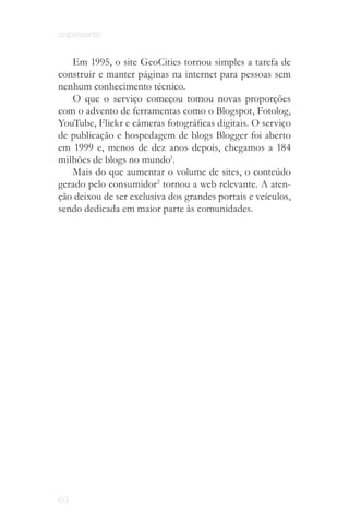 onipresente


   Em 1995, o site GeoCities tornou simples a tarefa de
construir e manter páginas na internet para pessoas sem
nenhum conhecimento técnico.
   O que o serviço começou tomou novas proporções
com o advento de ferramentas como o Blogspot, Fotolog,
YouTube, Flickr e câmeras fotográficas digitais. O serviço
de publicação e hospedagem de blogs Blogger foi aberto
em 1999 e, menos de dez anos depois, chegamos a 184
milhões de blogs no mundo1.
   Mais do que aumentar o volume de sites, o conteúdo
gerado pelo consumidor2 tornou a web relevante. A aten­
ção deixou de ser exclusiva dos grandes portais e veículos,
sendo dedicada em maior parte às comunidades.




69
 