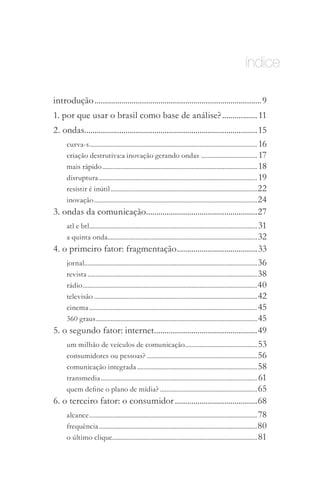 índice

introdução .................................................................................9
1. por que usar o brasil como base de análise? ................. 11
2. ondas....................................................................................15
    curva­s ...................................................................................................... 16
    criação destrutiva:a inovação gerando ondas .................................. 17
    mais rápido .............................................................................................. 18
    disruptura ................................................................................................ 19
    resistir é inútil ......................................................................................... 22
    inovação ................................................................................................... 24
3. ondas da comunicação......................................................27
    atl e btl...................................................................................................... 31
    a quinta onda........................................................................................... 32
4. o primeiro fator: fragmentação .......................................33
    jornal......................................................................................................... 36
    revista ....................................................................................................... 38
    rádio .......................................................................................................... 40
    televisão ................................................................................................... 42
    cinema ...................................................................................................... 45
    360 graus .................................................................................................. 45
5. o segundo fator: internet ..................................................49
    um milhão de veículos de comunicação............................................ 53
    consumidores ou pessoas? ................................................................... 56
    comunicação integrada ......................................................................... 58
    transmedia ............................................................................................... 61
    quem define o plano de mídia? ........................................................... 65
6. o terceiro fator: o consumidor ........................................68
    alcance ...................................................................................................... 78
    frequência ................................................................................................ 80
    o último clique........................................................................................ 81
 
