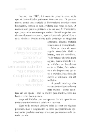 onipresente


       Sucesso nas BBS3, foi somente poucos anos atrás
   que as comunidades ganharam força na web. O que co­
   meçou como uma espécie de inconsciente coletivo entre
   blogueiros, tornou­se bem evidente nas redes sociais. O
   consumidor ganhou potência em sua voz. O Fantástico,
   que pautava os assuntos que seriam discutidos pelos bra­
   sileiros durante a semana, agora é pautado pelo Orkut e
   suas histórias. Praticamente todo domingo, o programa
                                 apresenta alguma matéria
                                 relacionada à comunidade.
    nas redes sociais,               Não se trata de con­
                                 seguir conteúdo fácil e
   a força é do grupo, barato, mas de relevância.
            como em um Pode parecer absurdo para
  enxame de abelhas. alguns, mas se mais de vin­
                                 te milhões de brasileiros
uma picada pode doer, estão no Orkut, falar sobre
     mas o maior risco ele é tão importante quan­
                                 to o trânsito, cuja frota de
  é da picada chamar carros é estimada em 28
                 a atenção milhões.
                                     A grande mudança não
     de outras abelhas está na comunicação de um
                                 para muitos – como acon­
   tece em um spam –, mas de muitos para muitos, como no
   bom e velho boca­a­boca.
       As possibilidades para uma pessoa dar sua opinião au­
   mentaram muito com o celular e a internet.
       Nem todo mundo visitava salas de chat ou páginas
   pessoais, mas o surgimento de sites que permitiam opi­
   nar sobre produtos ou lojas mostrou que muito ainda es­
   taria por vir.
      A partir do final de 2008 o Twitter começou a
      ocupar esse espaço de "fonte" de informação.



      71
 