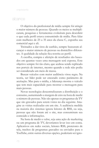 onipresente


alcance
      O objetivo do profissional de mídia sempre foi atingir
  o maior número de pessoas. Quando os meios se multipli­
  caram, pesquisas e ferramentas evoluíram para descobrir
  o que cada perfil estava consumindo de mídia. Para falar
  com mulheres de 25 a 35 anos da classe C, exponha seu
  comercial aqui e ali.
      Treinados a dar tiros de canhão, sempre buscaram al­
  cançar o maior número de pessoas ou domicílios diferen­
  tes. A qualidade da seleção fica restrita ao perfil.
      A escolha, compra e aferição de resultados são basea­
  dos em quantas vezes uma mensagem será exposta. Este
  objetivo sempre foi tão claro, que acabou sendo replicado
  nos portais de internet, mesmo quando a rede não podia
  ser considerada um meio de massa.
      Buscar veículos com maior audiência virou regra. Na
  teoria, ser líder pode ser encarado como parâmetro de
  aceitação. Mas para o mídia, a liderança mostra o veículo
  que tem mais capacidade para mostrar a mensagem para
  mais pessoas.
      Novas tecnologias descentralizaram a distribuição e o
  consumo, aumentando a margem de erro na hora de medir
  o número de pessoas. Não são apenas os programas da TV
  que são gravados para serem vistos no dia seguinte. Ima­
  gine as visitas realizadas em um site. A audiência medida
  na maioria dos sistemas ignora leitores de RSS, ou seja,
  pessoas que não foram até o site, mas consumiram seu
  conteúdo e informações.
      Na hora de medir o valor, seja uma ação de marketing
  ou um programa de TV, deveríamos levar isso em conta.
  Aplicativos em redes sociais, leitores RSS, protetores de
  tela, trechos de programas gravados ou enviados para o
  YouTube, entre outras diversas opções, poderiam ser igno­
                Com o surgimento das mídias sociais, essa lógica perdeu
                    espaço para outros valores como "relevância".
  78
 