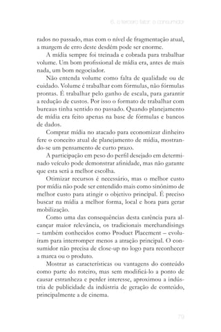 6. o terceiro fator: o consumidor


              rados no passado, mas com o nível de fragmentação atual,
              a margem de erro deste desdém pode ser enorme.
                  A mídia sempre foi treinada e cobrada para trabalhar
              volume. Um bom profissional de mídia era, antes de mais
              nada, um bom negociador.
                  Não entenda volume como falta de qualidade ou de
              cuidado. Volume é trabalhar com fórmulas, não fórmulas
              prontas. É trabalhar pelo ganho de escala, para garantir
              a redução de custos. Por isso o formato de trabalhar com
              bureaus tinha sentido no passado. Quando planejamento
              de mídia era feito apenas na base de fórmulas e bancos
              de dados.
                  Comprar mídia no atacado para economizar dinheiro
              fere o conceito atual de planejamento de mídia, mostran­
              do­se um pensamento de curto prazo.
                  A participação em peso do perfil desejado em determi­
              nado veículo pode demonstrar afinidade, mas não garante
              que esta será a melhor escolha.
                  Otimizar recursos é necessário, mas o melhor custo
              por mídia não pode ser entendido mais como sinônimo de
              melhor custo para atingir o objetivo principal. É preciso
              buscar na mídia a melhor forma, local e hora para gerar
              mobilização.
                  Como uma das consequências desta carência para al­
              cançar maior relevância, os tradicionais merchandisings
              – também conhecidos como Product Placement – evolu­
              íram para interromper menos a atração principal. O con­
              sumidor não precisa de close­up no logo para reconhecer
  a nova      a marca ou o produto.
publicidade
procura ser       Mostrar as características ou vantagens do conteúdo
   pouco
 disruptiva
              como parte do roteiro, mas sem modificá-lo a ponto de
              causar estranheza e perder interesse, aproximou a indús­
              tria de publicidade da indústria de geração de conteúdo,
              principalmente a de cinema.
          Aqui pode surgir um problema ético em relação à
                 publicidade inserida no conteúdo.
                                                                          79
 