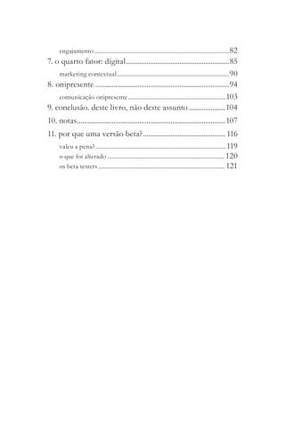 engajamento ............................................................................................ 82
7. o quarto fator: digital ........................................................85
    marketing contextual ............................................................................ 90
8. onipresente .........................................................................94
    comunicação onipresente ...................................................................103
9. conclusão. deste livro, não deste assunto ....................104
10. notas.................................................................................107
11. por que uma versão beta? ............................................. 116
    valeu a pena? ......................................................................................... 119
    o que foi alterado ................................................................................ 120
    os beta testers ...................................................................................... 121
 
