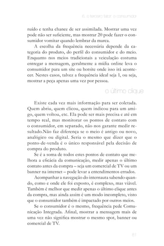 6. o terceiro fator: o consumidor


ruído e tenha chance de ser assimilada. Mostrar uma vez
pode não ser suficiente, mas mostrar 20 pode fazer o con­
sumidor vomitar quando lembrar da marca.
    A escolha da frequência necessária depende da ca­
tegoria do produto, do perfil do consumidor e do meio.
Enquanto nos meios tradicionais a veiculação costuma
entregar a mensagem, geralmente a mídia online leva o
consumidor para um site ou hotsite onde isso irá aconte­
cer. Nestes casos, talvez a frequência ideal seja 1, ou seja,
mostrar a peça apenas uma vez por pessoa.

                                           o último clique
    Existe cada vez mais informação para ser coletada.
Quem abriu, quem clicou, quem indicou para um ami­
go, quem voltou, etc. Ela pode ser mais precisa e até em
tempo real, mas monitorar os pontos de contato com
o consumidor, em separado, não nos garante medir re­
sultado.Não faz diferença se o meio é antigo ou novo,
analógico ou digital. Seria o mesmo que dizer que o
ponto­de­venda é o único responsável pela decisão de
compra do produto.
    Se é a soma de todos estes pontos de contato que me­
lhora a eficácia da comunicação, medir apenas o último
contato antes da compra – seja um comercial de TV ou um
banner na internet – pode levar a entendimentos errados.
    Acompanhar a navegação do internauta sabendo quan­
do, como e onde ele foi exposto, é complexo, mas viável.
Também é melhor que medir apenas o último clique antes
da compra, mas ainda assim é um modo incompleto, visto
que o consumidor também é impactado por outros meios.
    Se o consumidor é o mesmo, frequência pede Comu­
nicação Integrada. Afinal, mostrar a mensagem mais de
uma vez não significa mostrar o mesmo spot, banner ou
comercial de TV.

                                                            81
 