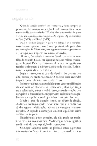 onipresente


engajamento
      Quando apresentamos um comercial, nem sempre as
  pessoas estão prestando atenção. Lendo uma revista, escu­
  tando rádio ou assistindo TV, elas têm oportunidade para
  ver ou escutar nossa mensagem. Do inglês, Opportunities
  to See (OTS) and Read (OTR).
      Não podemos esquecer que a veiculação que compra­
  mos trata­se apenas disso. Uma oportunidade para cha­
  mar atenção. Infelizmente, em algum momento, passamos
  a usar a palavra impacto no mantra de mídia.
      Alcance, frequência e impacto. Sendo impacto no sen­
  tido de contato físico. Em quantas pessoas minha mensa­
  gem chegou? Para o profissional de mídia, o significado
  técnico de impacto é número absoluto de pessoas. É sinô­
  nimo de quantidade, de volume.
      Jogar a mensagem na cara de alguém não garante que
  esta pessoa irá prestar atenção. O correto seria entender
  impacto como choque mental, não físico.
      Impacto que tenha capacidade para gerar mobilização
  do consumidor. Racional ou emocional, algo que traga
  mais relevância, maior envolvimento, maior interação, que
  conquiste o consumidor. Engajamento acabou sendo a pa­
  lavra acatada pelo mercado para descrever este objetivo.     É a proposta
      Medir o grau de atenção tornou­se objeto de desejo.      do marketing
                                                              viral e de todas
  Audiência continua sendo importante, mas se a mídia não      as ações que
                                                                 envolvem
  ajudar a gerar mobilização, mostrar a mensagem tem pou­     mídias sociais.
  co valor. O segredo é conseguir um bom equilíbrio entre
  audiência e impacto.
      Engajamento é um conceito, ele não pode ser tradu­
  zido em uma única fórmula. Medir engajamento significa
  medir mais do que exposição da mensagem.
      Começar sabendo como as pessoas estão digerindo
  este conteúdo. Se estão comentando e repassando a men­

  82
 