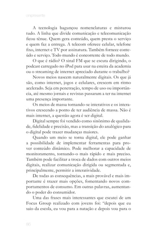 onipresente


    A tecnologia bagunçou nomenclaturas e misturou
tudo. A linha que divide comunicação e telecomunicação
ficou tênue. Quem gera conteúdo, quem presta o serviço
e quem faz a entrega. A telecom oferece celular, telefone
fixo, internet e TV por assinatura. Também fornece conte­
údo e serviço. Todo mundo é concorrente de todo mundo.
    O que é rádio? O sinal FM que se escuta dirigindo, o
podcast carregado no iPod para usar na esteira da academia
ou o streaming de internet apreciado durante o trabalho?
    Novos meios nascem naturalmente digitais. Os que já
são, como internet, jogos e celulares, crescem em ritmo
acelerado. Seja em penetração, tempo de uso ou importân­
cia, até mesmo jornais e revistas passaram a ter na internet
uma presença importante.
    Os meios de massa tornando­se interativos e os intera­
tivos crescendo a ponto de ter audiência de massa. Não é
mais internet, a questão agora é ser digital.
    Digital sempre foi vendido como sinônimo de qualida­
de, fidelidade e precisão, mas a transição do analógico para
o digital pode trazer mudanças maiores.
    Quando um meio se torna digital, ele pode ganhar
a possibilidade de implementar ferramentas para pro­
ver conteúdo dinâmico. Pode melhorar a capacidade de
monitoramento, tornando­o mais rápido e mais preciso.
Também pode facilitar a troca de dados com outros meios
digitais, realizar comunicação dirigida ou segmentada e,
principalmente, permitir a interatividade.
    De todas as consequências, a mais provável e mais im­
portante é trazer mais opções, fomentando novos com­
portamentos de consumo. Em outras palavras, aumentan­
do o poder do consumidor.
    Uma das frases mais interessantes que escutei de um
Focus Group realizado com jovens foi: “depois que eu
saio da escola, eu vou para a natação e depois vou para o


86
 