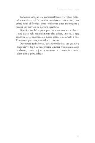 7. o quarto fator: digital


    Podemos indagar se é comercialmente viável ou cultu­
ralmente aceitável. Ser muito invasivo seria um erro, mas
existe uma diferença entre empurrar uma mensagem e
prover um serviço ou dar um benefício.
    Significa também que é preciso aumentar a relevância,
o que passa pelo entendimento das coisas, ou seja, o que
acontece neste momento, a nossa volta, relacionado a nós.
Em outras palavras, entender o contexto.
    Quem tem resistências, achando tudo isso um grande e
insuportável big brother, precisa lembrar como as coisas já
mudaram, como os jovens consomem tecnologia e como
lidam com a privacidade.



                            O limite entre o público e o
                            privado mudou neste novo
                            paradigma. É o que chamo
                             de "era da exposição". As
                           redes sociais impulsionaram
                              essa nova relação entre
                                 público X privado.




                                                             91
 