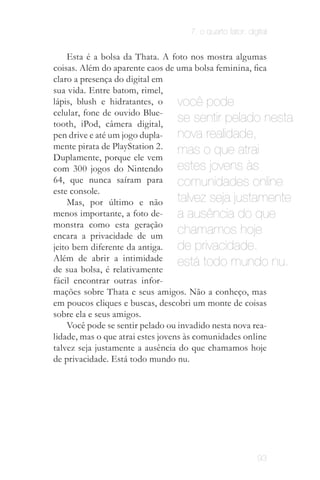 7. o quarto fator: digital


    Esta é a bolsa da Thata. A foto nos mostra algumas
coisas. Além do aparente caos de uma bolsa feminina, fica
claro a presença do digital em
sua vida. Entre batom, rimel,
lápis, blush e hidratantes, o      você pode
celular, fone de ouvido Blue­
tooth, iPod, câmera digital,
                                   se sentir pelado nesta
pen drive e até um jogo dupla­     nova realidade,
mente pirata de PlayStation 2.     mas o que atrai
Duplamente, porque ele vem
com 300 jogos do Nintendo          estes jovens às
64, que nunca saíram para          comunidades online
este console.
    Mas, por último e não          talvez seja justamente
menos importante, a foto de­       a ausência do que
monstra como esta geração
encara a privacidade de um
                                   chamamos hoje
jeito bem diferente da antiga.     de privacidade.
Além de abrir a intimidade         está todo mundo nu.
de sua bolsa, é relativamente
fácil encontrar outras infor­
mações sobre Thata e seus amigos. Não a conheço, mas
em poucos cliques e buscas, descobri um monte de coisas
sobre ela e seus amigos.
    Você pode se sentir pelado ou invadido nesta nova rea­
lidade, mas o que atrai estes jovens às comunidades online
talvez seja justamente a ausência do que chamamos hoje
de privacidade. Está todo mundo nu.


                  O jovem quer garantir sua privacidade
                  e individualidade como qualquer outro
                     ser humano; porém o limite entre
                     público X privado é diferente das
                           gerações anteriores.


                                                         93
 