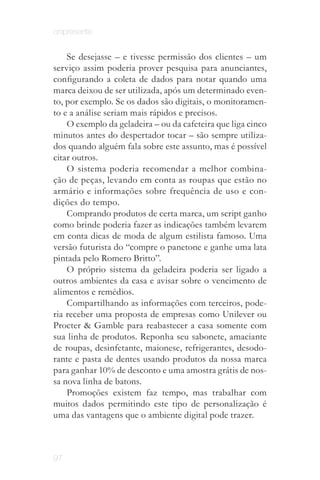 onipresente


    Se desejasse – e tivesse permissão dos clientes – um
serviço assim poderia prover pesquisa para anunciantes,
configurando a coleta de dados para notar quando uma
marca deixou de ser utilizada, após um determinado even­
to, por exemplo. Se os dados são digitais, o monitoramen­
to e a análise seriam mais rápidos e precisos.
    O exemplo da geladeira – ou da cafeteira que liga cinco
minutos antes do despertador tocar – são sempre utiliza­
dos quando alguém fala sobre este assunto, mas é possível
citar outros.
    O sistema poderia recomendar a melhor combina­
ção de peças, levando em conta as roupas que estão no
armário e informações sobre frequência de uso e con­
dições do tempo.
    Comprando produtos de certa marca, um script ganho
como brinde poderia fazer as indicações também levarem
em conta dicas de moda de algum estilista famoso. Uma
versão futurista do “compre o panetone e ganhe uma lata
pintada pelo Romero Britto”.
    O próprio sistema da geladeira poderia ser ligado a
outros ambientes da casa e avisar sobre o vencimento de
alimentos e remédios.
    Compartilhando as informações com terceiros, pode­
ria receber uma proposta de empresas como Unilever ou
Procter & Gamble para reabastecer a casa somente com
sua linha de produtos. Reponha seu sabonete, amaciante
de roupas, desinfetante, maionese, refrigerantes, desodo­
rante e pasta de dentes usando produtos da nossa marca
para ganhar 10% de desconto e uma amostra grátis de nos­
sa nova linha de batons.
    Promoções existem faz tempo, mas trabalhar com
muitos dados permitindo este tipo de personalização é
uma das vantagens que o ambiente digital pode trazer.



97
 