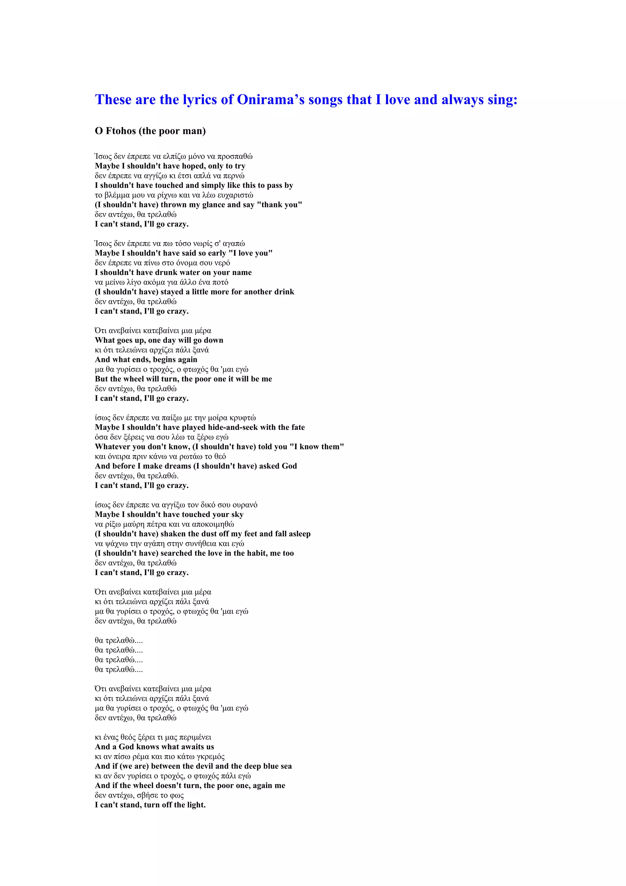These are the lyrics of Onirama’s songs that I love and always sing:

O Ftohos (the poor man)

Ίσως δεν έπρεπε να ελπίζω μόνο να προσπαθώ
Maybe I shouldn't have hoped, only to try
δεν έπρεπε να αγγίζω κι έτσι απλά να περνώ
I shouldn't have touched and simply like this to pass by
το βλέμμα μου να ρίχνω και να λέω ευχαριστώ
(I shouldn't have) thrown my glance and say "thank you"
δεν αντέχω, θα τρελαθώ
I can't stand, I'll go crazy.

Ίσως δεν έπρεπε να πω τόσο νωρίς σ' αγαπώ
Maybe I shouldn't have said so early "I love you"
δεν έπρεπε να πίνω στο όνομα σου νερό
I shouldn't have drunk water on your name
να μείνω λίγο ακόμα για άλλο ένα ποτό
(I shouldn't have) stayed a little more for another drink
δεν αντέχω, θα τρελαθώ
I can't stand, I'll go crazy.

Ότι ανεβαίνει κατεβαίνει μια μέρα
What goes up, one day will go down
κι ότι τελειώνει αρχίζει πάλι ξανά
And what ends, begins again
μα θα γυρίσει ο τροχός, ο φτωχός θα 'μαι εγώ
But the wheel will turn, the poor one it will be me
δεν αντέχω, θα τρελαθώ
I can't stand, I'll go crazy.

ίσως δεν έπρεπε να παίξω με την μοίρα κρυφτώ
Maybe I shouldn't have played hide-and-seek with the fate
όσα δεν ξέρεις να σου λέω τα ξέρω εγώ
Whatever you don't know, (I shouldn't have) told you "I know them"
και όνειρα πριν κάνω να ρωτάω το θεό
And before I make dreams (I shouldn't have) asked God
δεν αντέχω, θα τρελαθώ.
I can't stand, I'll go crazy.

ίσως δεν έπρεπε να αγγίξω τον δικό σου ουρανό
Maybe I shouldn't have touched your sky
να ρίξω μαύρη πέτρα και να αποκοιμηθώ
(I shouldn't have) shaken the dust off my feet and fall asleep
να ψάχνω την αγάπη στην συνήθεια και εγώ
(I shouldn't have) searched the love in the habit, me too
δεν αντέχω, θα τρελαθώ
I can't stand, I'll go crazy.

Ότι ανεβαίνει κατεβαίνει μια μέρα
κι ότι τελειώνει αρχίζει πάλι ξανά
μα θα γυρίσει ο τροχός, ο φτωχός θα 'μαι εγώ
δεν αντέχω, θα τρελαθώ

θα τρελαθώ....
θα τρελαθώ....
θα τρελαθώ....
θα τρελαθώ....

Ότι ανεβαίνει κατεβαίνει μια μέρα
κι ότι τελειώνει αρχίζει πάλι ξανά
μα θα γυρίσει ο τροχός, ο φτωχός θα 'μαι εγώ
δεν αντέχω, θα τρελαθώ

κι ένας θεός ξέρει τι μας περιμένει
And a God knows what awaits us
κι αν πίσω ρέμα και πιο κάτω γκρεμός
And if (we are) between the devil and the deep blue sea
κι αν δεν γυρίσει ο τροχός, ο φτωχός πάλι εγώ
And if the wheel doesn't turn, the poor one, again me
δεν αντέχω, σβήσε το φως
I can't stand, turn off the light.
 