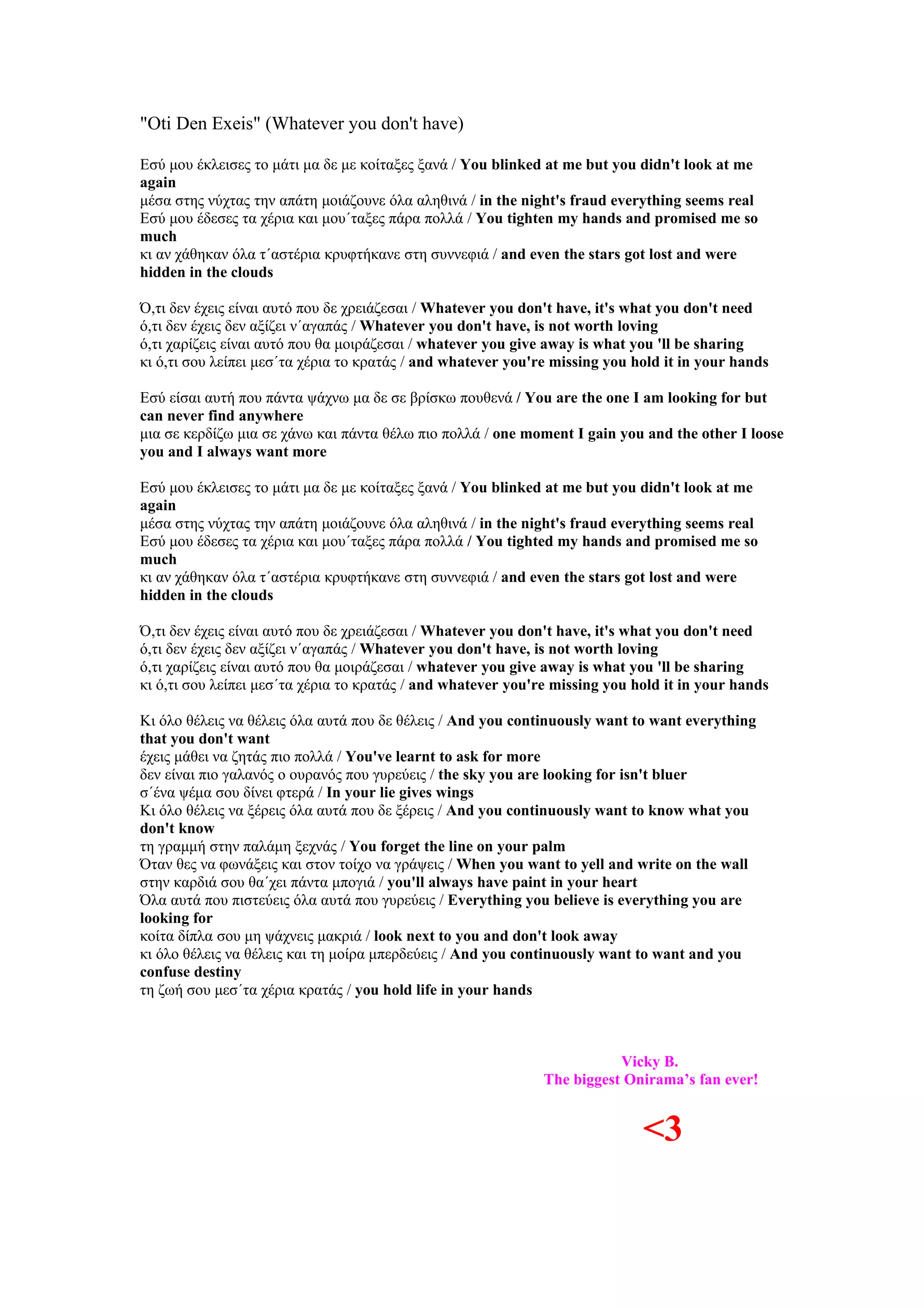 "Oti Den Exeis" (Whatever you don't have)

Εσύ μου έκλεισες το μάτι μα δε με κοίταξες ξανά / You blinked at me but you didn't look at me
again
μέσα στης νύχτας την απάτη μοιάζουνε όλα αληθινά / in the night's fraud everything seems real
Εσύ μου έδεσες τα χέρια και μου΄ταξες πάρα πολλά / You tighten my hands and promised me so
much
κι αν χάθηκαν όλα τ΄αστέρια κρυφτήκανε στη συννεφιά / and even the stars got lost and were
hidden in the clouds

Ό,τι δεν έχεις είναι αυτό που δε χρειάζεσαι / Whatever you don't have, it's what you don't need
ό,τι δεν έχεις δεν αξίζει ν΄αγαπάς / Whatever you don't have, is not worth loving
ό,τι χαρίζεις είναι αυτό που θα μοιράζεσαι / whatever you give away is what you 'll be sharing
κι ό,τι σου λείπει μεσ΄τα χέρια το κρατάς / and whatever you're missing you hold it in your hands

Εσύ είσαι αυτή που πάντα ψάχνω μα δε σε βρίσκω πουθενά / You are the one I am looking for but
can never find anywhere
μια σε κερδίζω μια σε χάνω και πάντα θέλω πιο πολλά / one moment I gain you and the other I loose
you and I always want more

Εσύ μου έκλεισες το μάτι μα δε με κοίταξες ξανά / You blinked at me but you didn't look at me
again
μέσα στης νύχτας την απάτη μοιάζουνε όλα αληθινά / in the night's fraud everything seems real
Εσύ μου έδεσες τα χέρια και μου΄ταξες πάρα πολλά / You tighted my hands and promised me so
much
κι αν χάθηκαν όλα τ΄αστέρια κρυφτήκανε στη συννεφιά / and even the stars got lost and were
hidden in the clouds

Ό,τι δεν έχεις είναι αυτό που δε χρειάζεσαι / Whatever you don't have, it's what you don't need
ό,τι δεν έχεις δεν αξίζει ν΄αγαπάς / Whatever you don't have, is not worth loving
ό,τι χαρίζεις είναι αυτό που θα μοιράζεσαι / whatever you give away is what you 'll be sharing
κι ό,τι σου λείπει μεσ΄τα χέρια το κρατάς / and whatever you're missing you hold it in your hands

Κι όλο θέλεις να θέλεις όλα αυτά που δε θέλεις / And you continuously want to want everything
that you don't want
έχεις μάθει να ζητάς πιο πολλά / You've learnt to ask for more
δεν είναι πιο γαλανός ο ουρανός που γυρεύεις / the sky you are looking for isn't bluer
σ΄ένα ψέμα σου δίνει φτερά / In your lie gives wings
Κι όλο θέλεις να ξέρεις όλα αυτά που δε ξέρεις / And you continuously want to know what you
don't know
τη γραμμή στην παλάμη ξεχνάς / You forget the line on your palm
Όταν θες να φωνάξεις και στον τοίχο να γράψεις / When you want to yell and write on the wall
στην καρδιά σου θα΄χει πάντα μπογιά / you'll always have paint in your heart
Όλα αυτά που πιστεύεις όλα αυτά που γυρεύεις / Everything you believe is everything you are
looking for
κοίτα δίπλα σου μη ψάχνεις μακριά / look next to you and don't look away
κι όλο θέλεις να θέλεις και τη μοίρα μπερδεύεις / And you continuously want to want and you
confuse destiny
τη ζωή σου μεσ΄τα χέρια κρατάς / you hold life in your hands



                                                                         Vicky B.
                                                              The biggest Onirama’s fan ever!


                                                                             <3
 