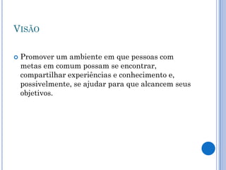 VISÃO

   Promover um ambiente em que pessoas com
    metas em comum possam se encontrar,
    compartilhar experiências e conhecimento e,
    possivelmente, se ajudar para que alcancem seus
    objetivos.
 