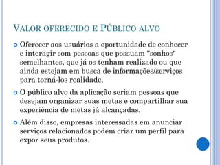 VALOR OFERECIDO E PÚBLICO ALVO
   Oferecer aos usuários a oportunidade de conhecer
    e interagir com pessoas que possuam "sonhos"
    semelhantes, que já os tenham realizado ou que
    ainda estejam em busca de informações/serviços
    para torná-los realidade.
   O público alvo da aplicação seriam pessoas que
    desejam organizar suas metas e compartilhar sua
    experiência de metas já alcançadas.
   Além disso, empresas interessadas em anunciar
    serviços relacionados podem criar um perfil para
    expor seus produtos.
 