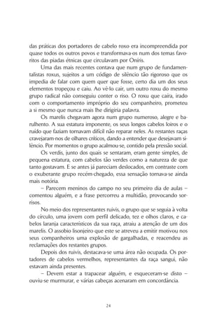 23
CAPÍTULO 2
A profecia
“Tenho de impedir que a profecia seja revelada. Eu avisei-a,
disse-lhe que mantivesse silêncio, mas ela é teimosa. Se se souber
a verdade, o futuro de Oníris pode estar comprometido. Será que ela
não percebe?”
A anciã roxu acelerou o passo, vendo ao longe o cenário onde
“os dados seriam lançados”.
A multidão agitava-se, impaciente. Tinham sido convocados re-
presentantes de todas as raças, que se dispunham em semicírculo à
espera das anunciadas revelações.
Os lugares da esquerda eram ocupados pelos nilis, com os seus
cabelos anil cuidadosamente penteados, sentados com as costas mui-
to direitas, e preparados para registar com pena e tinteiro tudo o que
ali fosse dito. O rigor e organização que os caracterizavam tornavam-
-nos com frequência objecto de chacota para as outras raças.
Seguiam-se os roxus, identificáveis pelos pesados mantos com
capuzes e pelos colares de sete contas que traziam nas mãos e que
usavam, enquanto esperavam, para os orientar nas rezas aos deuses.
Contígua estava a zona dos cabelos azuis, sempre curiosos no
seu cepticismo. Os zulis tentavam trazer lógica às questões de fé. Eles,
mais que qualquer outra raça, tinham dificuldade em compreender o
sentido de devoção dos roxus, os seus hábitos de recolhimento e ser-
viço a algo que não conseguiam ver: os deuses. Mas a singularidade
 