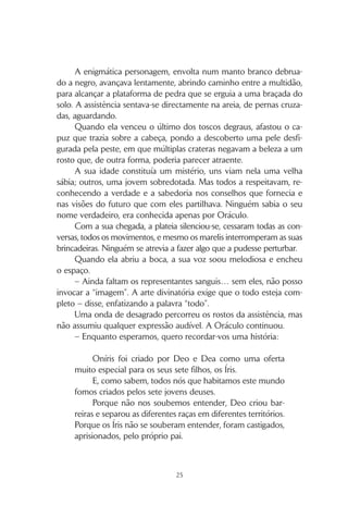 24
das práticas dos portadores de cabelo roxo era incompreendida por
quase todos os outros povos e transformava-os num dos temas favo-
ritos das piadas étnicas que circulavam por Oníris.
Uma das mais recentes contava que num grupo de fundamen-
talistas roxus, sujeitos a um código de silêncio tão rigoroso que os
impedia de falar com quem quer que fosse, certo dia um dos seus
elementos tropeçou e caiu. Ao vê-lo cair, um outro roxu do mesmo
grupo radical não conseguiu conter o riso. O roxu que caíra, irado
com o comportamento impróprio do seu companheiro, prometeu
a si mesmo que nunca mais lhe dirigiria palavra.
Os marelis chegavam agora num grupo numeroso, alegre e ba-
rulhento. A sua estatura imponente, os seus longos cabelos loiros e o
ruído que faziam tornavam difícil não reparar neles. As restantes raças
cravejaram-nos de olhares críticos, dando a entender que desejavam si-
lêncio. Por momentos o grupo acalmou-se, contido pela pressão social.
Os verdis, junto dos quais se sentaram, eram gente simples, de
pequena estatura, com cabelos tão verdes como a natureza de que
tanto gostavam. E se antes já pareciam deslocados, em contraste com
o exuberante grupo recém-chegado, essa sensação tornava-se ainda
mais notória.
– Parecem meninos do campo no seu primeiro dia de aulas –
comentou alguém, e a frase percorreu a multidão, provocando sor-
risos.
No meio dos representantes ruivis, o grupo que se seguia à volta
do círculo, uma jovem com perfil delicado, tez e olhos claros, e ca-
belos laranja característicos da sua raça, atraiu a atenção de um dos
marelis. O assobio lisonjeiro que este se atreveu a emitir motivou nos
seus companheiros uma explosão de gargalhadas, e reacendeu as
reclamações dos restantes grupos.
Depois dos ruivis, destacava-se uma área não ocupada. Os por-
tadores de cabelos vermelhos, representantes da raça sangui, não
estavam ainda presentes.
– Devem estar a trapacear alguém, e esqueceram-se disto –
ouviu-se murmurar, e várias cabeças acenaram em concordância.
 