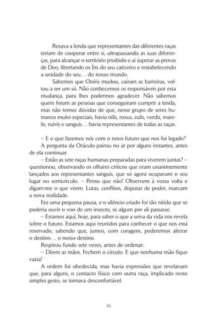 25
A enigmática personagem, envolta num manto branco debrua-
do a negro, avançava lentamente, abrindo caminho entre a multidão,
para alcançar a plataforma de pedra que se erguia a uma braçada do
solo. A assistência sentava-se directamente na areia, de pernas cruza-
das, aguardando.
Quando ela venceu o último dos toscos degraus, afastou o ca-
puz que trazia sobre a cabeça, pondo a descoberto uma pele desfi-
gurada pela peste, em que múltiplas crateras negavam a beleza a um
rosto que, de outra forma, poderia parecer atraente.
A sua idade constituía um mistério, uns viam nela uma velha
sábia; outros, uma jovem sobredotada. Mas todos a respeitavam, re-
conhecendo a verdade e a sabedoria nos conselhos que fornecia e
nas visões do futuro que com eles partilhava. Ninguém sabia o seu
nome verdadeiro, era conhecida apenas por Oráculo.
Com a sua chegada, a plateia silenciou-se, cessaram todas as con-
versas, todos os movimentos, e mesmo os marelis interromperam as suas
brincadeiras. Ninguém se atrevia a fazer algo que a pudesse perturbar.
Quando ela abriu a boca, a sua voz soou melodiosa e encheu
o espaço.
– Ainda faltam os representantes sanguis… sem eles, não posso
invocar a “imagem”. A arte divinatória exige que o todo esteja com-
pleto – disse, enfatizando a palavra “todo”.
Uma onda de desagrado percorreu os rostos da assistência, mas
não assumiu qualquer expressão audível. A Oráculo continuou.
– Enquanto esperamos, quero recordar-vos uma história:
Oníris foi criado por Deo e Dea como uma oferta
muito especial para os seus sete filhos, os Íris.
E, como sabem, todos nós que habitamos este mundo
fomos criados pelos sete jovens deuses.
Porque não nos soubemos entender, Deo criou bar-
reiras e separou as diferentes raças em diferentes territórios.
Porque os Íris não se souberam entender, foram castigados,
aprisionados, pelo próprio pai.
 