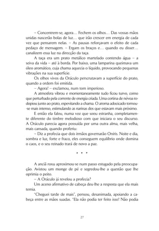 26
Rezava a lenda que representantes das diferentes raças
teriam de cooperar entre si, ultrapassando as suas diferen-
ças, para alcançar o território proibido e aí superar as provas
de Deo, libertando os Íris do seu cativeiro e restabelecendo
a unidade do seu… do nosso mundo.
Sabemos que Oníris mudou, caíram as barreiras, vol-
tou a ser um só. Não conhecemos os responsáveis por esta
mudança, para lhes podermos agradecer. Não sabemos
quem foram as pessoas que conseguiram cumprir a lenda,
mas não temos dúvidas de que, nesse grupo de seres hu-
manos muito especiais, havia nilis, roxus, zulis, verdis, mare-
lis, ruivis e sanguis… havia representantes de todas as raças.
– E o que fazemos nós com o novo futuro que nos foi legado?
A pergunta da Oráculo pairou no ar por alguns instantes, antes
de ela continuar.
– Estão as sete raças humanas preparadas para viverem juntas? –
questionou, observando os olhares críticos que eram unanimemente
lançados aos representantes sanguis, que só agora ocupavam o seu
lugar no semicírculo. – Penso que não! Observem à vossa volta e
digam-me o que vêem. Lutas, conflitos, disputas de poder, marcam
a nova realidade.
Fez uma pequena pausa, e o silêncio criado foi tão nítido que se
poderia ouvir o voo de um insecto, se algum por ali passasse.
– Estamos aqui, hoje, para saber o que a seiva da vida nos revela
sobre o futuro. Estamos aqui reunidos para conhecer o que nos está
reservado, sabendo que, juntos, com coragem, poderemos alterar
o destino… o nosso destino.
Respirou fundo sete vezes, antes de ordenar:
– Dêem as mãos. Fechem o círculo. E que nenhuma mão fique
vazia!
A ordem foi obedecida, mas havia expressões que revelavam
que, para alguns, o contacto físico com outra raça, implicado neste
simples gesto, se tornava desconfortável.
 