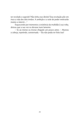 27
– Concentrem-se, agora… Fechem os olhos… Das vossas mãos
unidas nascerão bolas de luz… que irão crescer em energia de cada
vez que pensarem nelas. – As pausas reforçavam o efeito de cada
pedaço de mensagem. – Ergam os braços e… quando eu disser…
canalizem essa luz na direcção da taça.
A taça era um prato metálico martelado contendo água – a
seiva da vida – até à borda. Por baixo, uma lamparina queimava um
óleo aromático, cuja chama aquecia o líquido, provocando pequenas
vibrações na sua superfície.
Os olhos vivos da Oráculo perscrutavam a superfície do prato,
quando a ordem foi emitida.
– Agora! – exclamou, num tom imperioso.
A atmosfera vibrou e momentaneamente tudo ficou turvo, como
que perturbado pela corrente de energia criada. Uma cortina de névoa ro-
dopiou junto ao prato, espevitando a chama. O aroma adocicado tornou-
-se mais intenso, estimulando as narinas dos que estavam mais próximo.
E então ela falou, numa voz que soou estranha, completamen-
te diferente do timbre melodioso com que iniciara o seu discurso.
A Oráculo parecia agora possuída por uma outra alma, mais velha,
mais cansada, quando proferiu:
– Diz a profecia que dois irmãos governarão Oníris. Noite e dia,
sombra e luz, forte e fraco, eles conseguem equilíbrio onde domina
o caos, e o seu reinado trará de novo a paz.
A anciã roxu aproximou-se num passo estugado pela preocupa-
ção. Avistou um monge de pé e segredou-lhe a questão que lhe
oprimia o peito.
– A Oráculo já revelou a profecia?
Um aceno afirmativo de cabeça deu-lhe a resposta que ela mais
temia.
“Cheguei tarde de mais”, pensou, desanimada, apoiando a ca-
beça entre as mãos suadas. “Ela não podia ter feito isso! Não podia
 