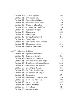 ÍNDICE
Livro V – O renascer da esperança
Capítulo 1 – Um parto difícil e uma surpresa 19
Capítulo 2 – A profecia 23
Capítulo 3 – Decisões frente ao fogo 29
Capítulo 4 – Abandonar Colóris 32
Capítulo 5 – Descer o rio 35
Capítulo 6 – À cabeceira do doente 40
Capítulo 7 – Por trás da cortina branca 42
Capítulo 8 – Um beijo que prende 47
Capítulo 9 – Um mundo em conflito 50
Capítulo 10 – Atraiçoados 54
Capítulo 11 – Tentativas malsucedidas… 60
Capítulo 12 – O ataque dos malfeitores 64
Capítulo 13 – Esperança de cura 67
Capítulo 14 – Encurralado 72
Capítulo 15 – Uma experiência de morte 77
Capítulo 16 – Nova oportunidade 84
Capítulo 17 – A dádiva dos deuses 89
Capítulo 18 – Duas histórias perigosas 96
Capítulo 19 – Escolhas difíceis 100
Capítulo 20 – A tarefa de Suci 105
Capítulo 21 – Boas e más notícias 110
Capítulo 22 – Os fazedores de sangue 114
Capítulo 23 – A lição 121
Capítulo 24 – Dois desafios numa só noite 125
Capítulo 25 – Uma notícia terrível 130
Capítulo 26 – Uma ideia louca 134
Capítulo 27 – Plano de fuga 139
Capítulo 28 – Atravessar a fronteira 144
Capítulo 29 – O pior dos pesadelos 151
Capítulo 30 – Matre e a vendedora de velas 157
 
