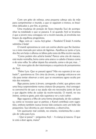 19
CAPÍTULO 1
Um parto difícil e uma surpresa
– Nunca hei-de ter filhos! – exclamou Suci, observando Lyra.
Os caracóis laranja estavam desfeitos, colados à cabeça pelo suor
salgado. O rosto comprimia-se numa expressão de dor, que aliviaria
de seguida, para surgir de novo, acompanhando o gemido na con-
tracção seguinte. No olhar, contudo, uma expressão determinada e a
esperança de que já faltasse pouco.
Bigo, o futuro pai, movia-se à sua volta, atrapalhando aqueles
que trabalhavam, com uma expressão aflita própria de quem vê so-
frer a pessoa que ama e não sabe o que fazer.
A frequência das contracções estava a aumentar, o que levou
Aryl a pedir a todos que se retirassem, com excepção das mulheres,
Seara e Norma, pois necessitava da ajuda delas.
– Quando houver novidades, eu aviso – prometeu.
Suci também queria ficar, mas Aryl não permitiu. Não lhe pa-
receu adequado que uma criança que ainda não completara os 12
anos presenciasse aquele processo, além de que só iria atrapalhar.
A jovem roxu afastou-se, contrariada. Ela sabia que já tinha idade
para assistir, e queria ajudar. Aproveitando a distracção dos restantes,
subiu a uma árvore próxima, a partir da qual, oculta pela folhagem,
podia continuar a observar a cena.
Lyra estava deitada, imersa, da cintura para baixo, na água
morna da lagoa. Norma segurava-lhe a mão e tentava, através das
palavras, induzir-lhe coragem e confiança. Aryl, apoiado por Seara,
empenhava-se agora em auxiliar o relutante bebé a abandonar o local
onde permanecera protegido durante nove meses.
 