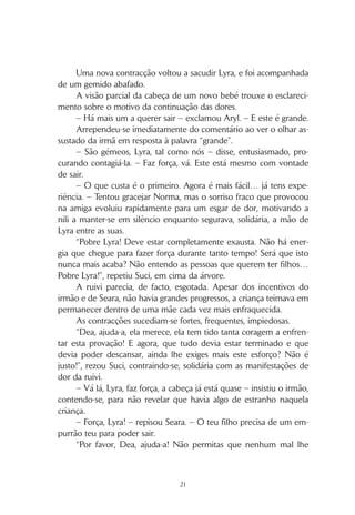 20
Com um grito de esforço, uma pequena cabeça saiu da mãe
para cumprimentar o mundo, a que se seguiram o tronco, os braci-
nhos delicados e, por fim, as pernas.
Uma mudança de posição de Seara impediu Suci de acompa-
nhar na totalidade o que se passava. E só quando Aryl se levantou
é que a jovem roxu conseguiu ver a recém-nascida, já envolvida nos
braços da orgulhosa progenitora.
– Bigo, vem cá – ouviu Aryl gritar. – Parabéns! É linda! A minha
sobrinha é linda!
O mareli aproximou-se com um sorriso aberto que lhe ilumina-
va o rosto marcado por sulcos de lágrimas. Ajoelhou-se junto a Lyra,
deu-lhe um beijo e aflorou os lábios pelo rosto da filha recém-nascida.
“Como podem eles achá-la bonita? Parece uma cria de macaco,
está muito vermelha, berra como uma arara e o cabelo é branco como
o de uma velha. Se calhar depois fica amarelo, como o do pai, mas…”
Um novo grito de dor interrompeu a sequência de pensamentos
de Suci.
“Pobre Lyra. Que se passará agora? Não era suposto já ter aca-
bado?”, questionou-se. Em cima da árvore, a rapariga esticava-se em
vão para tentar observar a ruivi, que se encontrava agora oculta por
trás dos restantes.
Bigo passou junto à árvore, carregando a bebé, que gritava com
uma força surpreendente numa criatura tão pequena. Aryl consegui-
ra convencê-lo de que a sua ajuda não era necessária junto de Lyra
e que alguém tinha de cuidar da recém-nascida. O mareli, no seu
íntimo, sentia-se grato, pois não suportava ver a ruivi sofrer.
Bigo segurava a filha de uma forma desajeitada, de tão cuidado-
sa, como se receasse que se partisse, e Kanel contribuía com suges-
tões, embora também nunca tivesse tido contacto com um bebé tão
pequenino. Suci divertiu-se, por momentos, a observá-los.
Um queixume mal contido, no entanto, reorientou-lhe a aten-
ção de volta para Lyra.
– Que se passa? – perguntou Aryl. – A criança já nasceu. O que
te está a doer agora, mana?
 