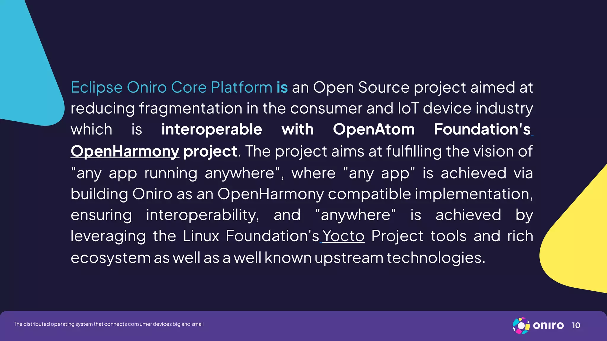 Eclipse Oniro Core Platform is an Open Source project aimed at
reducing fragmentation in the consumer and IoT device industry
which is interoperable with OpenAtom Foundation's
OpenHarmony project. The project aims at fulfilling the vision of
"any app running anywhere", where "any app" is achieved via
building Oniro as an OpenHarmony compatible implementation,
ensuring interoperability, and "anywhere" is achieved by
leveraging the Linux Foundation's Yocto Project tools and rich
ecosystem as well as a well known upstream technologies.
10
The distributed operating system that connects consumer devices big and small
 