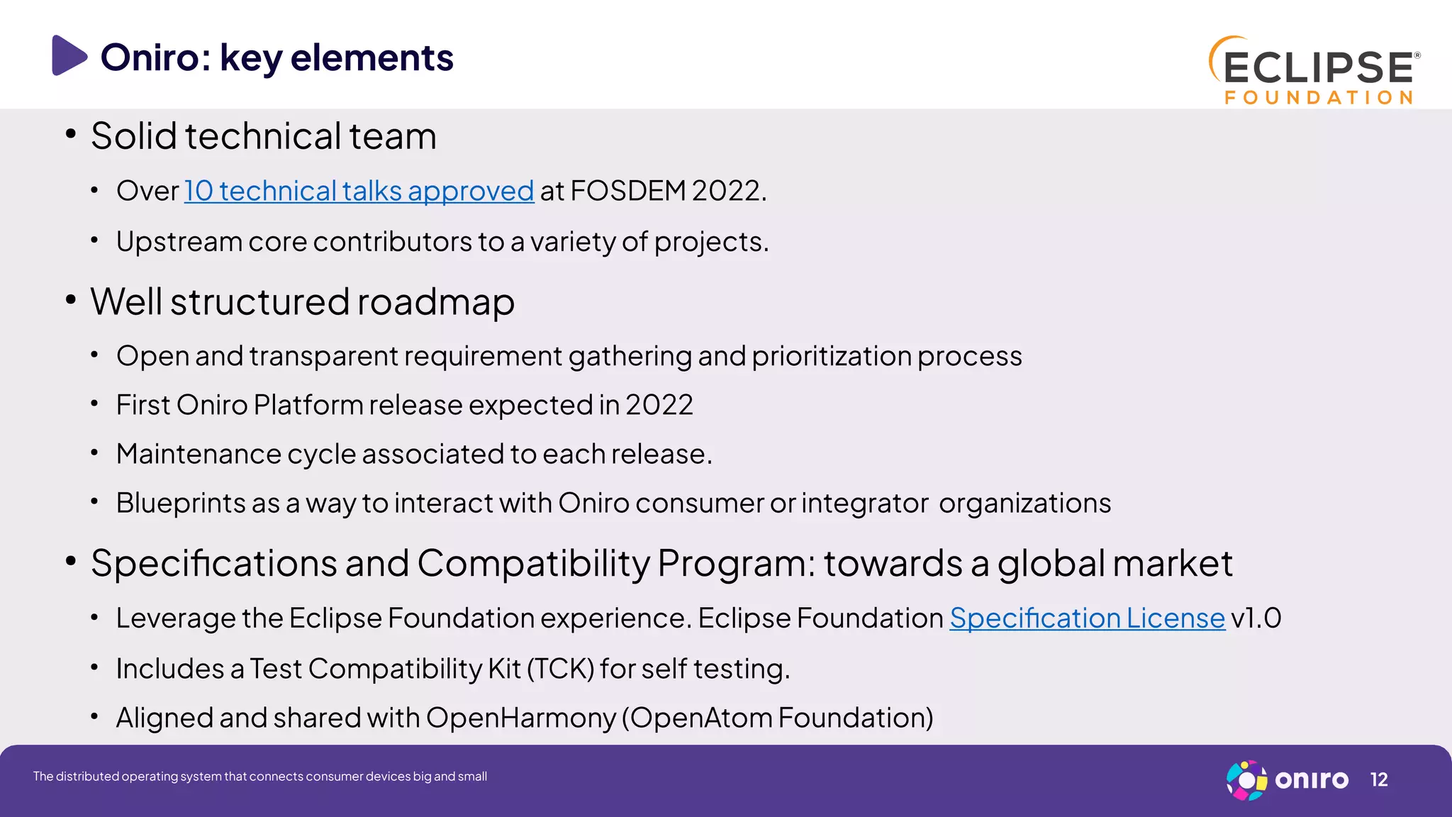 Oniro: key elements
●
Solid technical team
●
Over 10 technical talks approved at FOSDEM 2022.
●
Upstream core contributors to a variety of projects.
●
Well structured roadmap
●
Open and transparent requirement gathering and prioritization process
●
First Oniro Platform release expected in 2022
●
Maintenance cycle associated to each release.
●
Blueprints as a way to interact with Oniro consumer or integrator organizations
●
Specifications and Compatibility Program: towards a global market
●
Leverage the Eclipse Foundation experience. Eclipse Foundation Specification License v1.0
●
Includes a Test Compatibility Kit (TCK) for self testing.
●
Aligned and shared with OpenHarmony (OpenAtom Foundation)
12
The distributed operating system that connects consumer devices big and small
 