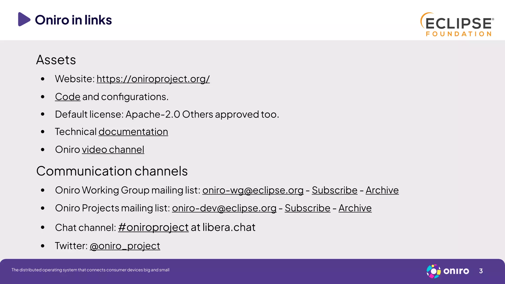 Oniro in links
3
The distributed operating system that connects consumer devices big and small
Assets
● Website: https://oniroproject.org/
● Code and configurations.
● Default license: Apache-2.0 Others approved too.
● Technical documentation
● Oniro video channel
Communication channels
● Oniro Working Group mailing list: oniro-wg@eclipse.org - Subscribe - Archive
● Oniro Projects mailing list: oniro-dev@eclipse.org - Subscribe - Archive
●
Chat channel: #oniroproject at libera.chat
● Twitter: @oniro_project
 