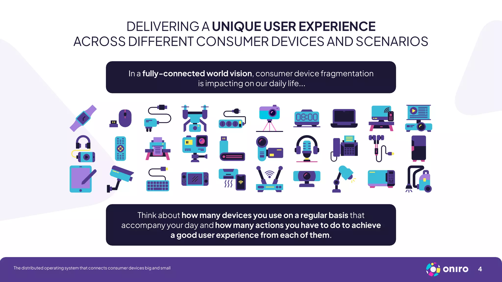 DELIVERING A UNIQUE USER EXPERIENCE
ACROSS DIFFERENT CONSUMER DEVICES AND SCENARIOS
In a fully-connected world vision, consumer device fragmentation
is impacting on our daily life...
Think about how many devices you use on a regular basis that
accompany your day and how many actions you have to do to achieve
a good user experience from each of them.
4
The distributed operating system that connects consumer devices big and small
 