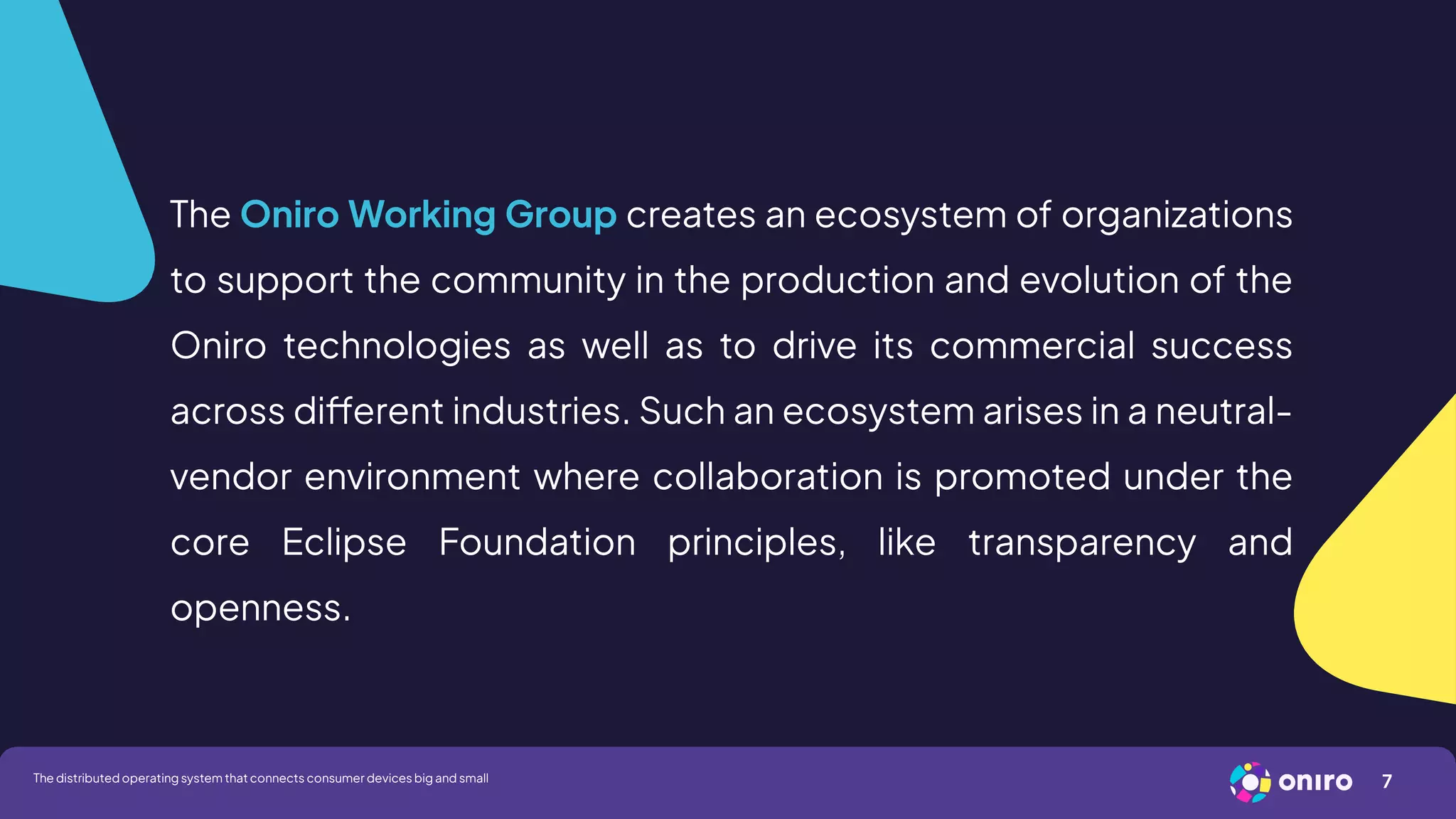 The Oniro Working Group creates an ecosystem of organizations
to support the community in the production and evolution of the
Oniro technologies as well as to drive its commercial success
across different industries. Such an ecosystem arises in a neutral-
vendor environment where collaboration is promoted under the
core Eclipse Foundation principles, like transparency and
openness.
7
The distributed operating system that connects consumer devices big and small
 