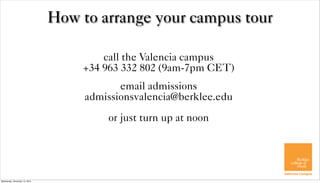 How to arrange your campus tour

                                       call the Valencia campus
                                   +34 963 332 802 (9am-7pm CET)
                                           email admissions
                                    admissionsvalencia@berklee.edu
                                        or just turn up at noon




Wednesday, December 12, 2012
 