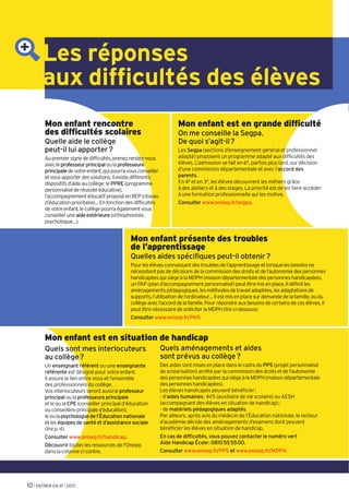 Les réponses
aux difficultés des élèves
Mon enfant rencontre
des difficultés scolaires
Quelle aide le collège
peut-il lui apporter?
Aupremiersignededifficultés,prenezrendez-vous
avecleprofesseurprincipaloulaprofesseure
principaledevotreenfant,quipourravousconseiller
etvousapporterdessolutions.Ilexistedifférents
dispositifsd’aideaucollège:lePPRE(programme
personnaliséderéussiteéducative),
l’accompagnementéducatifproposéenREP(réseau
d’éducationprioritaire)…Enfonctiondesdifficultés
devotreenfant,lecollègepourraégalementvous
conseilleruneaideextérieure(orthophoniste,
psychologue…).
Quels aménagements et aides
sont prévus au collège?
DesaidessontmisesenplacedanslecadreduPPS(projetpersonnalisé
de scolarisation) arrêté par lacommissiondesdroitsetdel’autonomie
despersonneshandicapéesquisiègeàlaMDPH(maisondépartementale
despersonneshandicapées).
Les élèves handicapés peuvent bénéficier:
- d’aides humaines: AVS (auxiliaire de vie scolaire) ou AESH
(accompagnant des élèves en situation de handicap);
- de matériels pédagogiques adaptés.
Par ailleurs, après avis du médecin de l’Éducation nationale, le recteur
d’académie décide des aménagements d’examens dont peuvent
bénéficier les élèves en situation de handicap.
En cas de difficultés, vous pouvez contacter le numéro vert
Aide Handicap École: 0810555500.
Consulter www.onisep.fr/PPS et www.onisep.fr/MDPH.
Mon enfant est en grande difficulté
On me conseille la Segpa.
De quoi s’agit-il?
Les Segpa (sections d’enseignement général et professionnel
adapté) proposent un programme adapté aux difficultés des
élèves. L’admission se fait en 6e, parfois plus tard, sur décision
d’une commission départementale et avec l’accord des
parents.
En 4e et en 3e, les élèves découvrent les métiers grâce
à des ateliers et à des stages. La priorité est de les faire accéder
à une formation professionnelle qui les motive.
Consulter www.onisep.fr/segpa.
Mon enfant présente des troubles
de l’apprentissage
Quelles aides spécifiques peut-il obtenir?
Pourlesélèvesconnaissantdestroublesdel’apprentissageetlorsquelesbesoinsne
nécessitentpasdedécisionsdelacommissiondesdroitsetdel’autonomiedespersonnes
handicapéesquisiègeàlaMDPH(maisondépartementaledespersonneshandicapées),
unPAP(pland’accompagnementpersonnalisé)peutêtremisenplace.Ildéfinitles
aménagementspédagogiques,lesméthodesdetravailadaptées,lesadaptationsde
supports,l’utilisationdel’ordinateur…Ilestmisenplacesurdemandedelafamille,oudu
collègeavecl’accorddelafamille.Pourrépondreauxbesoinsdecertainsdecesélèves,il
peutêtrenécessairedesolliciterlaMDPH(lireci-dessous).
Consulter www.onisep.fr/PAP.
Quels sont mes interlocuteurs
au collège?
Un enseignant référent ou une enseignante
référente est désigné pour votre enfant.
Il assure le lien entre vous et l’ensemble
des professionnels du collège.
Vosinterlocuteursserontaussileprofesseur
principal oulaprofesseure principale
etleoulaCPE(conseillerprincipald’éducation
ouconseillèreprincipaled’éducation),
leoulapsychologuede l’Éducation nationale
etleséquipes de santé et d’assistance sociale
(lirep.4).
Consulter www.onisep.fr/handicap.
Découvrir touteslesressourcesdel'Onisep
danslacolonneci-contre.
Mon enfant est en situation de handicap
10 l ENTRER EN 6E l 2017
 
