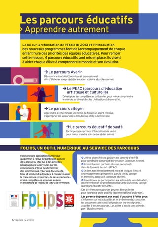 Les parcours éducatifs
> Apprendre autrement
La loi sur la refondation de l'école de 2013 et l'introduction
des nouveaux programmes font de l'accompagnement de chaque
enfant l'une des priorités des équipes éducatives. Pour remplir
cette mission, 4 parcours éducatifs sont mis en place. Ils visent
à aider chaque élève à comprendre le monde et son évolution.
¼Le parcours Avenir
Découvrir le monde économique et professionnel
afin d’élaborer son projet d’orientation scolaire et professionnel.
¼Le PEAC (parcours d’éducation
artistique et culturelle)
Développer ses compétences culturelles pour mieux comprendre
le monde, sa diversité et les civilisations à travers l’art.
¼Le parcours citoyen
Apprendre à réfléchir par soi-même, se forger un esprit critique,
s’approprier les valeurs de la République et de la démocratie.
¼Le parcours éducatif de santé
Participer à des actions d’éducation à la santé,
pour mieux prendre soin de soi et des autres.
Folios est une application numérique
qui permet à l’élève de participer, au sein
de la classe ou chez lui, à des activités
pédagogiques supervisées par les
enseignants. L’élève peut chercher
des informations, créer des documents,
trier et stocker des données. Il conserve ainsi
la trace de ses recherches, de ses expériences
et des compétences acquises au sein
et en dehors de l’école, de la 6e à la terminale.
FOLIOS, UN OUTIL NUMÉRIQUE AU SERVICE DES PARCOURS
~L’élève diversifie ses goûts et ses centres d’intérêt
pour construire son projet d’orientation (parcours Avenir).
~Il constitue son portfolio (dossier personnel)
dans le domaine des arts (PEAC).
~En lien avec l’enseignement moral et civique, il inscrit
ses engagements personnels dans la vie du collège
et en milieu associatif (parcours citoyen).
~Il mentionne sa participation aux actions de sensibilisation,
de prévention et de protection de la santé au sein du collège
(parcours éducatif de santé).
Ces différentes ressources peuvent être utilisées
pour l’épreuve orale du DNB (diplôme national du brevet).
Les parents disposent, eux aussi, d’un accès à Folios pour:
s’informer sur les actualités et les événements; consulter
les documents de travail déposés par les enseignants;
accéder à des ressources. Les codes d’accès sont donnés
par l’établissement.
12 l ENTRER EN 6E l 2017
 
