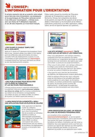 APRÈS
LA
ÂUN SITE INTERNET www.onisep.fr: TOUTE
L’INFO SUR LES MÉTIERS ET LES FORMATIONS
• Pour vous spécialement: une rubrique «Parents»,
composée d’une foire aux questions, de vidéos,
d’informations sur l’organisation des études au collège,
les temps forts de l’orientation, des repères pour aider
votre enfant à construire son projet d’orientation…
• Pour vous et votre enfant: une rubrique «Découvrir
le collège» avec toutes les informations utiles
à la scolarité et des quiz pour découvrir des métiers
et cerner les centres d’intérêt de votre enfant.
• Vous pourrez aussi chercher des formations,
des diplômes, des établissements scolaires géolocalisés.
• Dans la rubrique «Près de chez vous», retrouvez
toutes les informations et les actualités spécifiques
à votre académie et à votre région: les formations,
les métiers, les secteurs professionnels, l’apprentissage,
les salons, les journées portes ouvertes des
établissements… et téléchargez les guides pour
préparer les choix d’orientation avec votre enfant.
RENTRÉE
2017
TOUTE L'INFO SUR LES MÉTIERS ET LES FORMATIONS
NT
0
ministère de l’Éducation nationale,
de l’Enseignement supérieur et de la Recherche
www.onisep.fr/lalibrairie
APRÈS
LA
3E
CHOISIR
SON ORIENTATION
TOUTE L'INFO SUR LES MÉTIERS ET LES FORMATIONS
RENTRÉE
2017
NT
ministère de l’Éducation nationale,
de l’Enseignement supérieur et de la Recherche
www.onisep.fr/lalibrairie
APRÈS
LA
2DE
CHOISIR SON
BACCALAURÉAT
GÉNÉRALE ET
TECHNOLOGIQUE
2017 l ENTRER EN 6E l 13
A
L
C
S
èL’ONISEP:
L’INFORMATION POUR L’ORIENTATION
À certains moments clés de sa scolarité, votre enfant
aura à faire des choix d’orientation. Les enseignants
et les psychologues de l’Éducation nationale seront
à ses côtés pour l’accompagner… L’Onisep aussi,
avec son réseau de 17 délégations régionales
et ses 28 sites implantés sur le territoire français.
Éditeur public relevant du ministère de l’Éducation
nationale, de l’Enseignement supérieur et de la
Recherche, l’Onisep met à disposition des élèves
et des parents une large offre de supports et de services
dédiés à l’information sur les formations et les métiers:
publications, productions sur le Web, applications, vidéos,
salons, service en ligne de réponses aux questions…
ÂMON ORIENTATION EN LIGNE: UN SERVICE
EN LIGNE DE RÉPONSES PERSONNALISÉES
Les conseillers et les conseillères de
www.monorientationenligne.fr, un service gratuit
d’information pour l’orientation, sont à votre écoute.
Vous pouvez leur poser vos questions sur les
formations, les métiers, l’orientation, par mél, tchat ou
téléphone. Vous avez également accès à une foire aux
questions qui apporte des réponses aux interrogations
les plus fréquentes des familles. Ce service est
également accessible via une application pour mobile.
ÂDES PUBLICATIONS POUR DÉCOUVRIR
LES FILIÈRES DE FORMATION
ET LES SECTEURS PROFESSIONNELS
L’Onisep propose plusieurs collections thématiques.
La collection «Parcours», particulièrement adaptée
aux élèves de collège, décrit un secteur professionnel,
ses métiers et les formations correspondantes
(Les métiers du sport, Les métiers du Web, Les métiers
de la justice, Les métiers auprès des animaux…).
Â«MON ORIENTATION AUGMENTÉE» (MOA):
UNE APPLICATION POUR LES ÉLÈVES DE COLLÈGE
Cette application est destinée
à aider les collégiens
et les collégiennes à préparer
leurs choix d’orientation.
Elle est accessible sur ordinateur,
tablette ou mobile, et
téléchargeable gratuitement
dans l’App Store et Google Play.
Grâce à MOA, les élèves
vont explorer des univers
professionnels avec les métiers,
les formations, les établissements
scolaires, et se projeter dans
l’avenir.
ÂDES GUIDES À CHAQUE TEMPS FORT
DE LA SCOLARITÉ
Après la 3e, Après la 2de générale et technologique, Entrer
dans le sup… plusieurs guides vous aident à vous repérer
parmi les différentes voies de formation et à mieux
connaître l’offre des établissements scolaires. Ils sont
consultables en ligne gratuitement sur www.onisep.fr.
La plupart d’entre eux sont aussi distribués aux élèves
au sein des établissements scolaires.
moa.onisep.fr
Votre enfant est au collège ?
Alors MOA C’EST POUR LUI,
POUR ELLE !
Une appli pour découvrir des univers professionnels,
des métiers, des formations et préparer
ses choix d'orientation.
APPLI DISPONIBLE GRATUITEMENT
DANS L'APP STORE ET GOOGLE PLAY
 