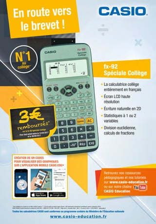 * Voir conditions sur le pack ou sur https://odr2017casio.fr.** 77,5% de parts de marché valeur (Source : Gfk Panelmarket calculatrices scientiﬁques, janvier à décembre 2016)
CASIO FRANCE Société Anonyme au capital de 6 000 000 € - SIREN 431 870 906 - RCS EVRY - Siège social : Immeuble Iliade - Bât A - 23 avenue Carnot - 91300 MASSY - www.casio.fr
CRÉATION DE QR CODES
POUR VISUALISER DES GRAPHIQUES
SUR L’APPLICATION MOBILE CASIO EDU+
En route vers
le brevet !
Toutes les calculatrices CASIO sont conformes au programme scolaire du Ministère de lÕƒducation nationale
• La calculatrice collège
entièrement en français
• Écran LCD haute
résolution
• Écriture naturelle en 2D
• Statistiques à 1 ou 2
variables
• Division euclidienne,
calculs de fractions
NNNNN°
1111111auau
collègeollègeollègeollègeollègeollègeollègeollègeollège******
N
cc
N°
1au
collège**
fx-92
Spéciale Collège
HIQUUES
www.casio-education.fr
Retrouvez nos ressources
pédagogiques et nos tutoriels
sur www.casio-education.fr
ou sur notre chaîne
CASIO Education
a n
 