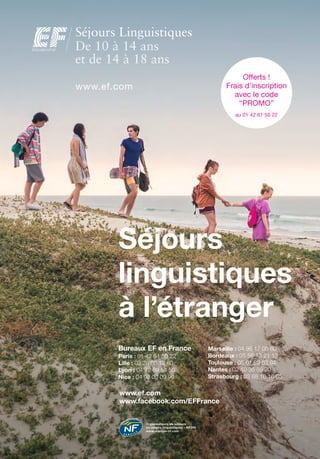 Bureaux EF en France
Paris : 01 42 61 50 22
Lille : 03 28 80 12 60
Lyon : 04 72 69 54 50
Nice : 04 92 00 09 90
Séjours
linguistiques
à l’étranger
Offerts !
Frais d’inscription
avec le code
“PROMO”
au 01 42 61 50 22
www.ef.com
Séjours Linguistiques
De 10 à 14 ansDe 10 à 14 ansDe 10 à 14 ansDe 10 à 14 ansDe 10 à 14 ansDe 10 à 14 ansDe 10 à 14 ansDe 10 à 14 ansDe 10 à 14 ansDe 10 à 14 ansDe 10 à 14 ans
et de 14 à 18 anset de 14 à 18 anset de 14 à 18 anset de 14 à 18 anset de 14 à 18 anset de 14 à 18 anset de 14 à 18 anset de 14 à 18 anset de 14 à 18 anset de 14 à 18 anset de 14 à 18 anset de 14 à 18 anset de 14 à 18 ans
Organisateurs de séjours
ou stages linguistiques - NF295
www.marque-nf.com
www.ef.com
www.facebook.com/EFFrance
Marseille : 04 96 17 06 80
Bordeaux : 05 56 13 21 13
Toulouse : 05 61 23 63 94
Nantes : 02 40 35 89 20
Strasbourg : 03 88 16 16 05
 