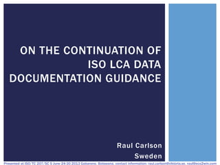 ON THE CONTINUATION OF
ISO LCA DATA
DOCUMENTATION GUIDANCE

Raul Carlson
Sweden
Presented at ISO/TC 207/SC 5 June 24-30 2013 Gabarone, Botswana, contact information: raul.carlson@viktoria.se, raul@eco2win.com

 