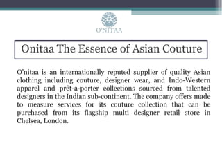 O’nitaa is an internationally reputed supplier of quality Asian
clothing including couture, designer wear, and Indo-Western
apparel and prêt-a-porter collections sourced from talented
designers in the Indian sub-continent. The company offers made
to measure services for its couture collection that can be
purchased from its flagship multi designer retail store in
Chelsea, London.
 