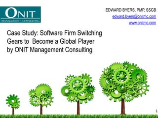 Case Study: Software Firm Switching
Gears to Become a Global Player
by ONIT Management Consulting
EDWARD BYERS, PMP, SSGB
edward.byers@onitmc.com
www.onitmc.com
1
 