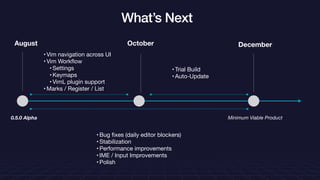 What’s Next
October December
• Vim navigation across UI

• Vim Workﬂow

• Settings

• Keymaps

• VimL plugin support

• Marks / Register / List
• Trial Build

• Auto-Update
• Bug ﬁxes (daily editor blockers)

• Stabilization

• Performance improvements

• IME / Input Improvements

• Polish
August
0.5.0 Alpha Minimum Viable Product
 