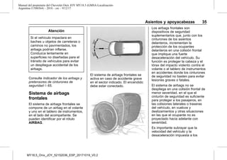 Manual del propietario del Chevrolet Onix JOY MY18.5 (GMSA-Localización-
Argentina-11506564) - 2018 - crc - 9/12/17
Asientos y apoyacabezas 35
Atención
Si el vehículo impactara en
baches u objetos de carreteras o
caminos no pavimentados, los
airbags podrían inflarse.
Conduzca lentamente en
superficies no diseñadas para el
tránsito de vehículos para evitar
un despliegue accidental de los
airbags.
Consulte Indicador de los airbags y
pretensores de cinturones de
seguridad 0 65.
Sistema de airbags
frontales
El sistema de airbags frontales se
compone de un airbag en el volante
y uno en el tablero de instrumentos,
en el lado del acompañante. Se
pueden identificar por el rótulo
AIRBAG.
El sistema de airbags frontales se
activa en caso de accidente grave
en el sector indicado. El encendido
debe estar conectado.
Los airbags frontales son
dispositivos de seguridad
suplementarios que, junto con los
cinturones de los asientos
delanteros, incrementan la
protección de los ocupantes
delanteros en una colisión frontal
que implique una fuerte
desaceleración del vehículo. Su
función es proteger la cabeza y el
tórax del impacto violento contra el
volante o el tablero de instrumentos
en accidentes donde los cinturones
de seguridad no basten para evitar
lesiones graves o fatales.
El sistema de airbags no se
despliega en una colisión frontal de
menor severidad, en el que el
cinturón de seguridad es suficiente
para proteger a los pasajeros, en
las colisiones laterales o traseras
del vehículo, en vuelcos y
deslizamientos y otras situaciones
en las que el ocupante no es
proyectado hacia adelante con
severidad.
Es importante subrayar que la
velocidad del vehículo y la
desaceleración impuesta a los
MY18,5_Onix_JOY_52152036_ESP_20171019_V0.2
 