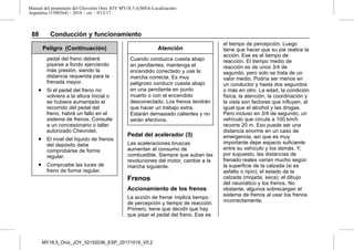 Manual del propietario del Chevrolet Onix JOY MY18.5 (GMSA-Localización-
Argentina-11506564) - 2018 - crc - 9/12/17
88 Conducción y funcionamiento
Peligro (Continuación)
pedal del freno deberá
pisarse a fondo ejerciendo
más presión, siendo la
distancia requerida para la
frenada mayor.
. Si el pedal del freno no
volviera a la altura inicial o
se hubiera aumentado el
recorrido del pedal del
freno, habrá un fallo en el
sistema de frenos. Consulte
a un concesionario o taller
autorizado Chevrolet.
. El nivel del líquido de frenos
del depósito debe
comprobarse de forma
regular.
. Compruebe las luces de
freno de forma regular.
Atención
Cuando conduzca cuesta abajo
en pendientes, mantenga el
encendido conectado y use la
marcha correcta. Es muy
peligroso conducir cuesta abajo
en una pendiente en punto
muerto o con el encendido
desconectado. Los frenos tendrán
que hacer un trabajo extra.
Estarán demasiado calientes y no
serán efectivos.
Pedal del acelerador (3)
Las aceleraciones bruscas
aumentan el consumo de
combustible. Siempre que suban las
revoluciones del motor, cambie a la
marcha siguiente.
Frenos
Accionamiento de los frenos
La acción de frenar implica tiempo
de percepción y tiempo de reacción.
Primero, tiene que decidir que hay
que pisar el pedal del freno. Ese es
el tiempo de percepción. Luego
tiene que hacer que su pie realice la
acción. Ese es el tiempo de
reacción. El tiempo medio de
reacción es de unos 3/4 de
segundo, pero solo se trata de un
valor medio. Podría ser menos en
un conductor y hasta dos segundos
o más en otro. La edad, la condición
física, la atención, la coordinación y
la vista son factores que influyen, al
igual que el alcohol y las drogas.
Pero incluso en 3/4 de segundo, un
vehículo que circula a 100 km/h
recorre 20 m. Eso puede ser una
distancia enorme en un caso de
emergencia, así que es muy
importante dejar espacio suficiente
entre su vehículo y los demás. Y,
por supuesto, las distancias de
frenado reales varían mucho según
la superficie de la calzada (si es
asfalto o ripio); el estado de la
calzada (mojada, seca); el dibujo
del neumático y los frenos. No
obstante, algunos sobrecargan el
sistema de frenos al usar los frenos
incorrectamente.
MY18,5_Onix_JOY_52152036_ESP_20171019_V0.2
 