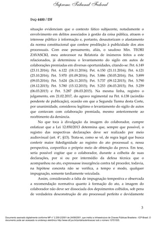 INQ 4400 / DF
situação evidenciam que o contexto fático subjacente, notadamente o
envolvimento em delitos associados à gestão da coisa pública, atraem o
interesse público à informação e, portanto, desautorizam o afastamento
da norma constitucional que confere predileção à publicidade dos atos
processuais. Com esse pensamento, aliás, o saudoso Min. TEORI
ZAVASCKI, meu antecessor na Relatoria de inúmeros feitos a este
relacionados, já determinou o levantamento do sigilo em autos de
colaborações premiadas em diversas oportunidades, citando-se: Pet. 6.149
(23.11.2016); Pet. 6.122 (18.11.2016); Pet. 6.150 (21.11.2016); Pet. 6.121
(25.10.2016); Pet. 5.970 (01.09.2016); Pet. 5.886 (30.05.2016); Pet. 5.899
(09.03.2016); Pet. 5.624 (26.11.2015); Pet. 5.737 (09.12.2015); Pet. 5.790
(18.12.2015); Pet. 5.780 (15.12.2015); Pet. 5.253 (06.03.2015); Pet. 5.259
(06.03.2015) e Pet. 5.287 (06.03.2015). Na mesma linha, registro o
julgamento, em 21.02.2017, do agravo regimental na Pet. 6.138 (acórdão
pendente de publicação), ocasião em que a Segunda Turma desta Corte,
por unanimidade, considerou legítimo o levantamento do sigilo de autos
que contavam com colaboração premiada, mesmo anteriormente ao
recebimento da denúncia.
No que toca à divulgação da imagem do colaborador, cumpre
enfatizar que a Lei 12.850/2013 determina que, sempre que possível, o
registro das respectivas declarações deve ser realizado por meio
audiovisual (art. 4°, §13). Trata-se, como se vê, de regra legal que busca
conferir maior fidedignidade ao registro do ato processual e, nessa
perspectiva, corporifica o próprio meio de obtenção da prova. Em tese,
seria possível cogitar que o colaborador, durante a colheita de suas
declarações, por si ou por intermédio da defesa técnica que o
acompanhou no ato, expressasse insurgência contra tal proceder, todavia,
na hipótese concreta não se verifica, a tempo e modo, qualquer
impugnação, somente tardiamente veiculada.
Assim, considerando a falta de impugnação tempestiva e observada
a recomendação normativa quanto à formação do ato, a imagem do
colaborador não deve ser dissociada dos depoimentos colhidos, sob pena
de verdadeira desconstrução de ato processual perfeito e devidamente
3
Supremo Tribunal Federal
Documento assinado digitalmente conforme MP n° 2.200-2/2001 de 24/08/2001, que institui a Infraestrutura de Chaves Públicas Brasileira - ICP-Brasil. O
documento pode ser acessado no endereço eletrônico http://www.stf.jus.br/portal/autenticacao/ sob o número 12701525.
 