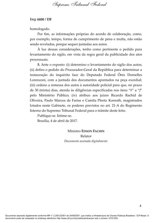 INQ 4400 / DF
homologado.
Por fim, as informações próprias do acordo de colaboração, como,
por exemplo, tempo, forma de cumprimento de pena e multa, não estão
sendo reveladas, porque sequer juntadas aos autos.
À luz dessas considerações, tenho como pertinente o pedido para
levantamento do sigilo, em vista da regra geral da publicidade dos atos
processuais.
5. Ante o exposto: (i) determino o levantamento do sigilo dos autos;
(ii) defiro o pedido do Procurador-Geral da República para determinar a
instauração do inquérito face do Deputado Federal Ônix Dornelles
Lorenzoni, com a juntada dos documentos apontados na peça exordial;
(iii) ordeno a remessa dos autos à autoridade policial para que, no prazo
de 30 (trinta) dias, atenda às diligências especificadas nos itens “b” a “f”
pelo Ministério Público; (iv) atribuo aos juízes Ricardo Rachid de
Oliveira, Paulo Marcos de Farias e Camila Plentz Konrath, magistrados
lotados neste Gabinete, os poderes previstos no art. 21-A do Regimento
Interno do Supremo Tribunal Federal para o trâmite deste feito.
Publique-se. Intime-se.
Brasília, 4 de abril de 2017.
Ministro EDSON FACHIN
Relator
Documento assinado digitalmente
4
Supremo Tribunal Federal
Documento assinado digitalmente conforme MP n° 2.200-2/2001 de 24/08/2001, que institui a Infraestrutura de Chaves Públicas Brasileira - ICP-Brasil. O
documento pode ser acessado no endereço eletrônico http://www.stf.jus.br/portal/autenticacao/ sob o número 12701525.
 